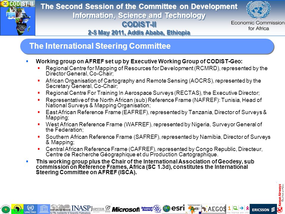 The Second Session of the Committee on Development Information, Science and Technology CODIST-II 2-5 May 2011, Addis Ababa, Ethiopia The Second Session of the Committee on Development Information, Science and Technology CODIST-II 2-5 May 2011, Addis Ababa, Ethiopia The International Steering Committee  Working group on AFREF set up by Executive Working Group of CODIST-Geo:  Regional Centre for Mapping of Resources for Development (RCMRD), represented by the Director General, Co-Chair;  African Organisation of Cartography and Remote Sensing (AOCRS), represented by the Secretary General, Co-Chair;  Regional Centre For Training In Aerospace Surveys (RECTAS), the Executive Director;  Representative of the North African (sub) Reference Frame (NAFREF): Tunisia, Head of National Surveys & Mapping Organisation;  East African Reference Frame (EAFREF), represented by Tanzania, Director of Surveys & Mapping;  West African Reference Frame (WAFREF), represented by Nigeria, Surveyor General of the Federation;  Southern African Reference Frame (SAFREF), represented by Namibia, Director of Surveys & Mapping;  Central African Reference Frame (CAFREF), represented by Congo Republic, Directeur, Centre de Recherche Géographique et du Production Cartographique.