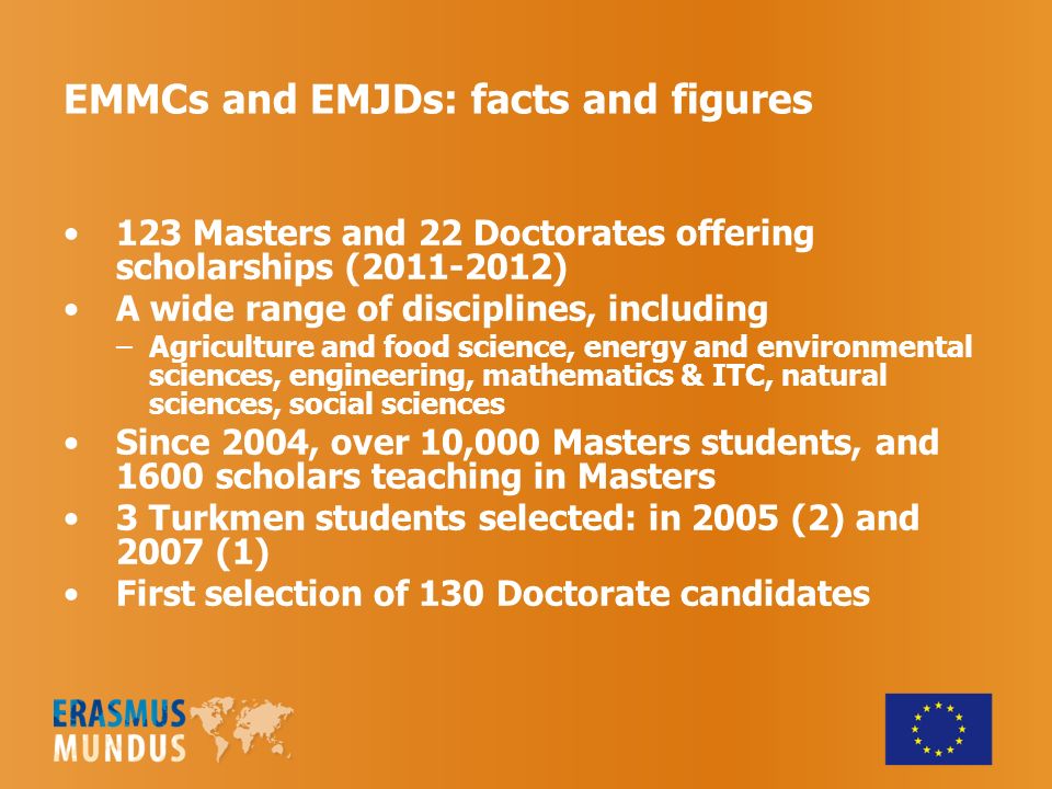 123 Masters and 22 Doctorates offering scholarships ( ) A wide range of disciplines, including –Agriculture and food science, energy and environmental sciences, engineering, mathematics & ITC, natural sciences, social sciences Since 2004, over 10,000 Masters students, and 1600 scholars teaching in Masters 3 Turkmen students selected: in 2005 (2) and 2007 (1) First selection of 130 Doctorate candidates EMMCs and EMJDs: facts and figures