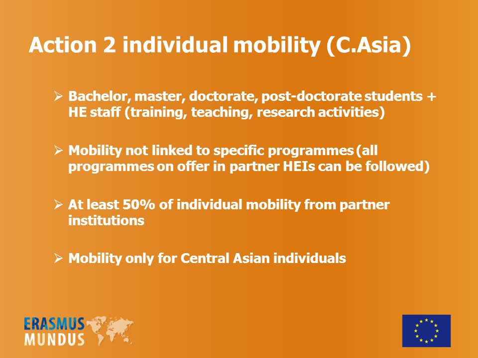 Action 2 individual mobility (C.Asia)  Bachelor, master, doctorate, post-doctorate students + HE staff (training, teaching, research activities)  Mobility not linked to specific programmes (all programmes on offer in partner HEIs can be followed)  At least 50% of individual mobility from partner institutions  Mobility only for Central Asian individuals