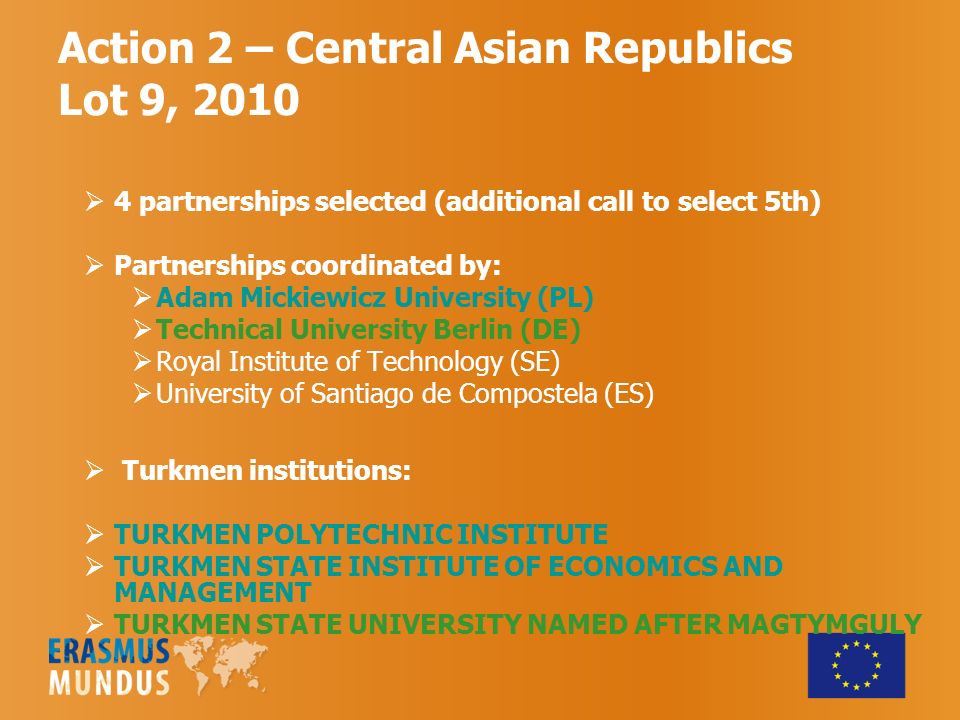 Action 2 – Central Asian Republics Lot 9, 2010  4 partnerships selected (additional call to select 5th)  Partnerships coordinated by:  Adam Mickiewicz University (PL)  Technical University Berlin (DE)  Royal Institute of Technology (SE)  University of Santiago de Compostela (ES)  Turkmen institutions:  TURKMEN POLYTECHNIC INSTITUTE  TURKMEN STATE INSTITUTE OF ECONOMICS AND MANAGEMENT  TURKMEN STATE UNIVERSITY NAMED AFTER MAGTYMGULY