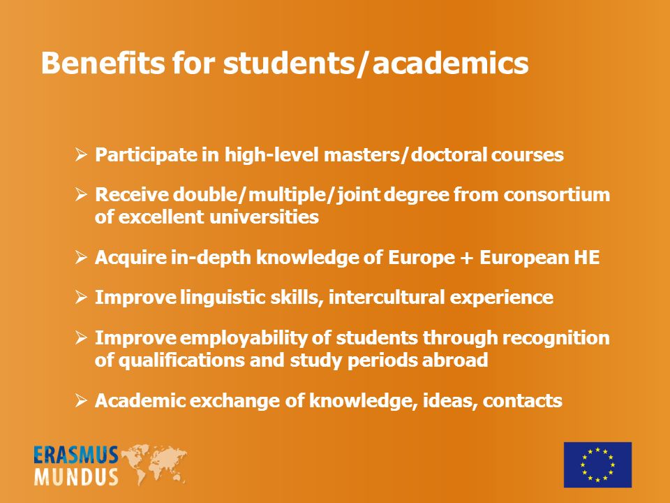 Benefits for students/academics  Participate in high-level masters/doctoral courses  Receive double/multiple/joint degree from consortium of excellent universities  Acquire in-depth knowledge of Europe + European HE  Improve linguistic skills, intercultural experience  Improve employability of students through recognition of qualifications and study periods abroad  Academic exchange of knowledge, ideas, contacts
