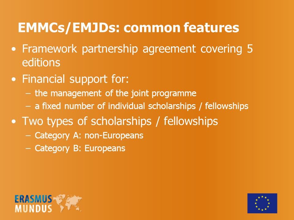 EMMCs/EMJDs: common features Framework partnership agreement covering 5 editions Financial support for: –the management of the joint programme –a fixed number of individual scholarships / fellowships Two types of scholarships / fellowships –Category A: non-Europeans –Category B: Europeans