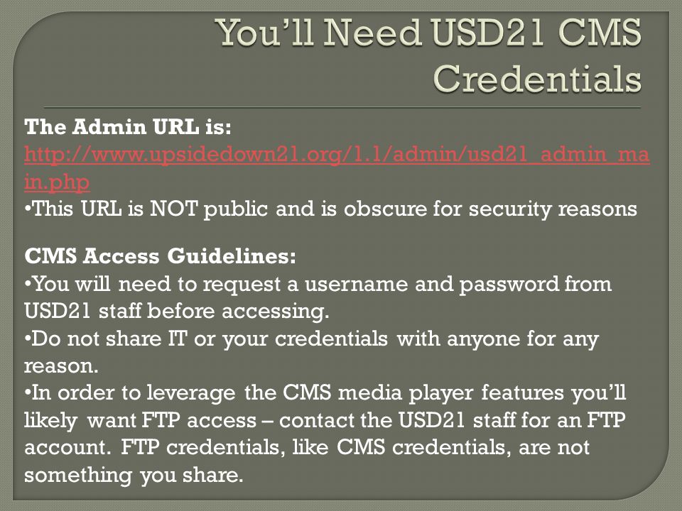 The Admin URL is:   in.php This URL is NOT public and is obscure for security reasons CMS Access Guidelines: You will need to request a username and password from USD21 staff before accessing.