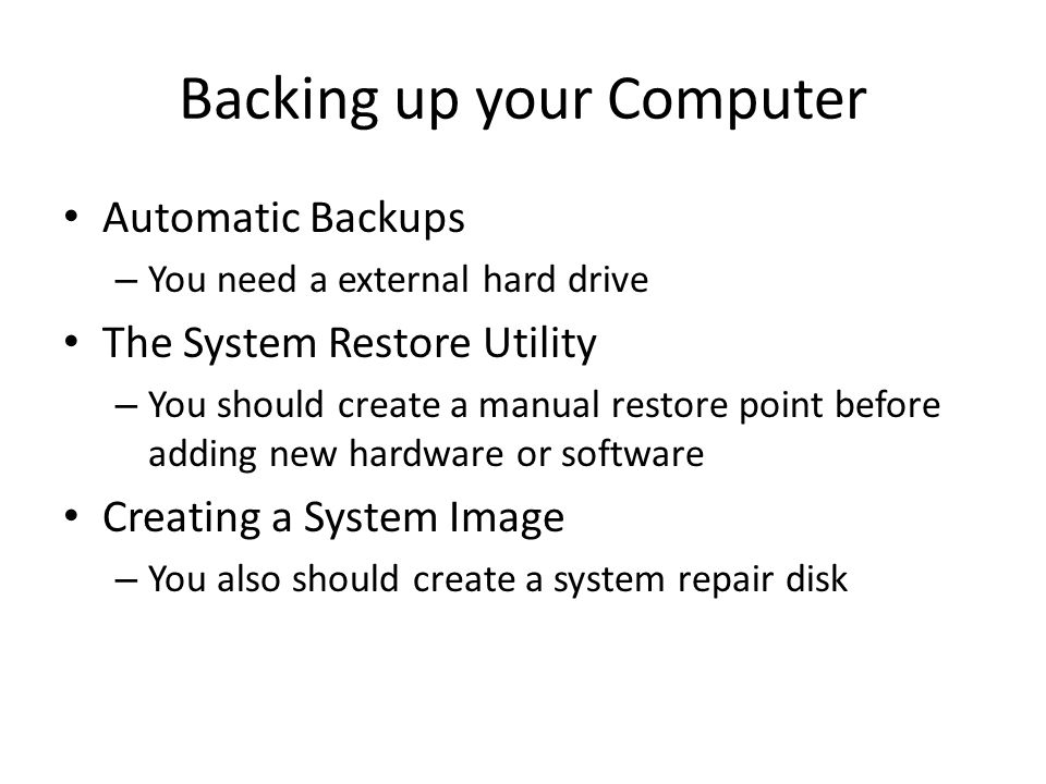 Backing up your Computer Automatic Backups – You need a external hard drive The System Restore Utility – You should create a manual restore point before adding new hardware or software Creating a System Image – You also should create a system repair disk