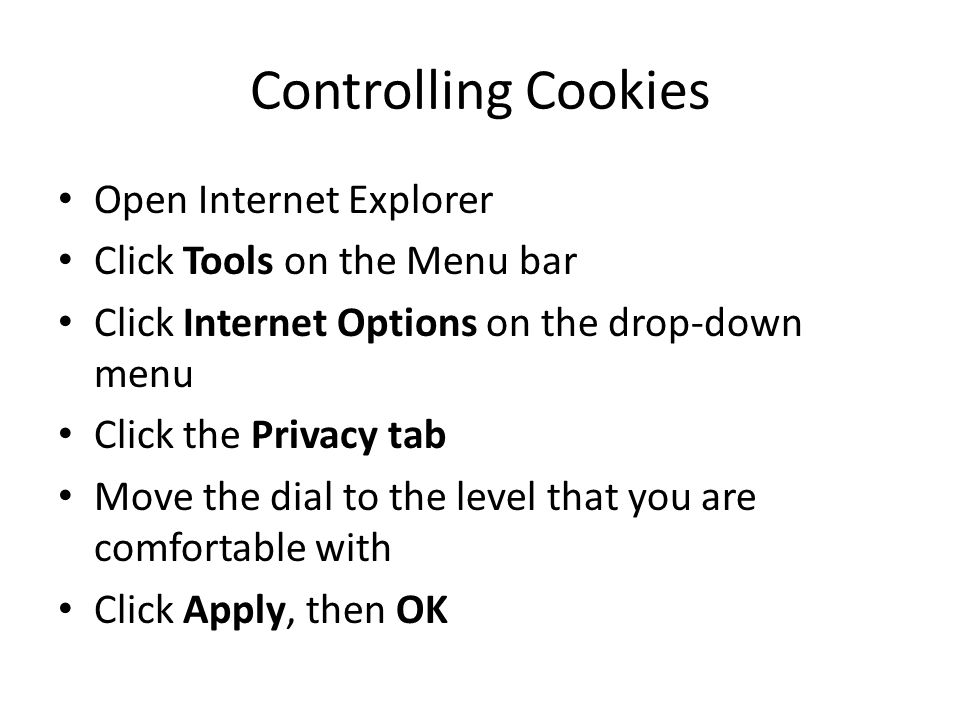 Controlling Cookies Open Internet Explorer Click Tools on the Menu bar Click Internet Options on the drop-down menu Click the Privacy tab Move the dial to the level that you are comfortable with Click Apply, then OK