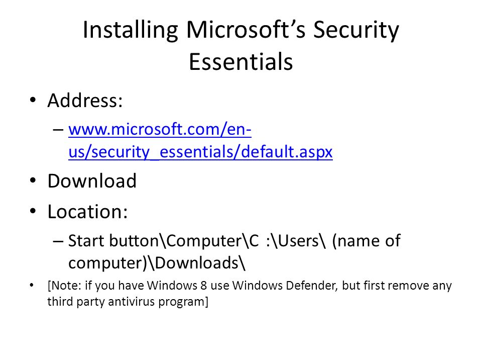 Installing Microsoft’s Security Essentials Address: –   us/security_essentials/default.aspx   us/security_essentials/default.aspx Download Location: – Start button\Computer\C :\Users\ (name of computer)\Downloads\ [Note: if you have Windows 8 use Windows Defender, but first remove any third party antivirus program]