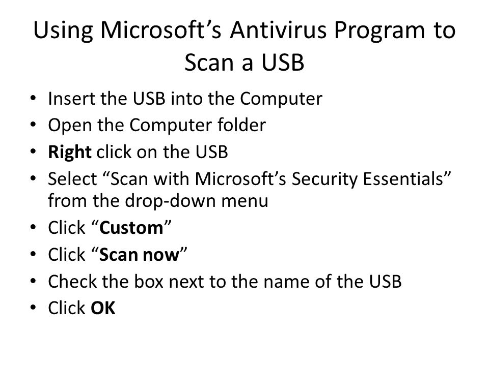 Using Microsoft’s Antivirus Program to Scan a USB Insert the USB into the Computer Open the Computer folder Right click on the USB Select Scan with Microsoft’s Security Essentials from the drop-down menu Click Custom Click Scan now Check the box next to the name of the USB Click OK