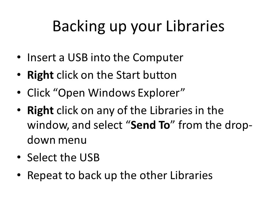 Backing up your Libraries Insert a USB into the Computer Right click on the Start button Click Open Windows Explorer Right click on any of the Libraries in the window, and select Send To from the drop- down menu Select the USB Repeat to back up the other Libraries