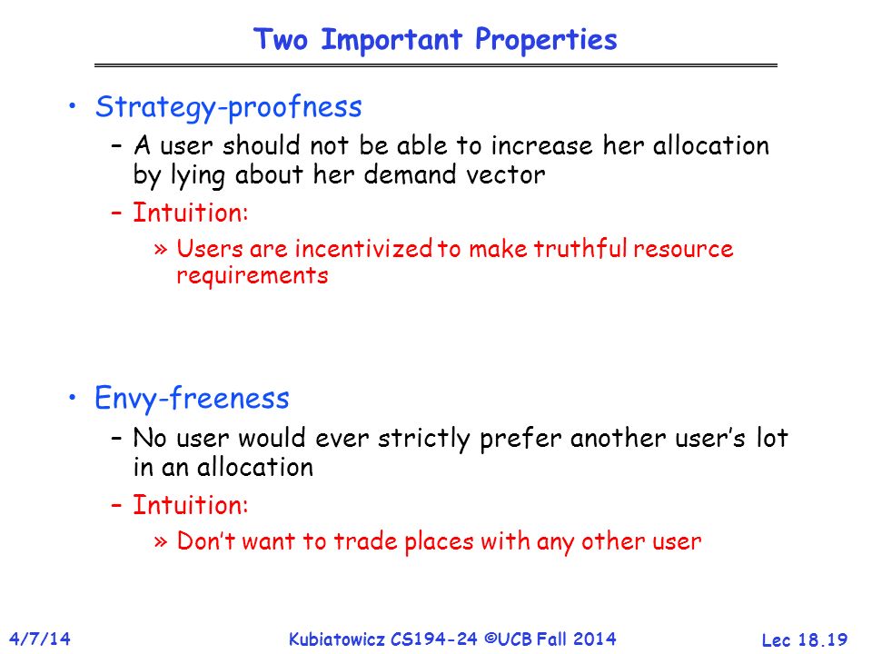 Lec /7/14Kubiatowicz CS ©UCB Fall 2014 Two Important Properties Strategy-proofness –A user should not be able to increase her allocation by lying about her demand vector –Intuition: »Users are incentivized to make truthful resource requirements Envy-freeness –No user would ever strictly prefer another user’s lot in an allocation –Intuition: »Don’t want to trade places with any other user