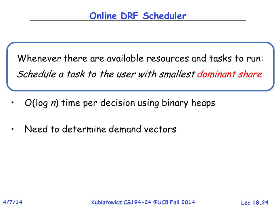 Lec /7/14Kubiatowicz CS ©UCB Fall 2014 Online DRF Scheduler O(log n) time per decision using binary heaps Need to determine demand vectors Whenever there are available resources and tasks to run: Schedule a task to the user with smallest dominant share