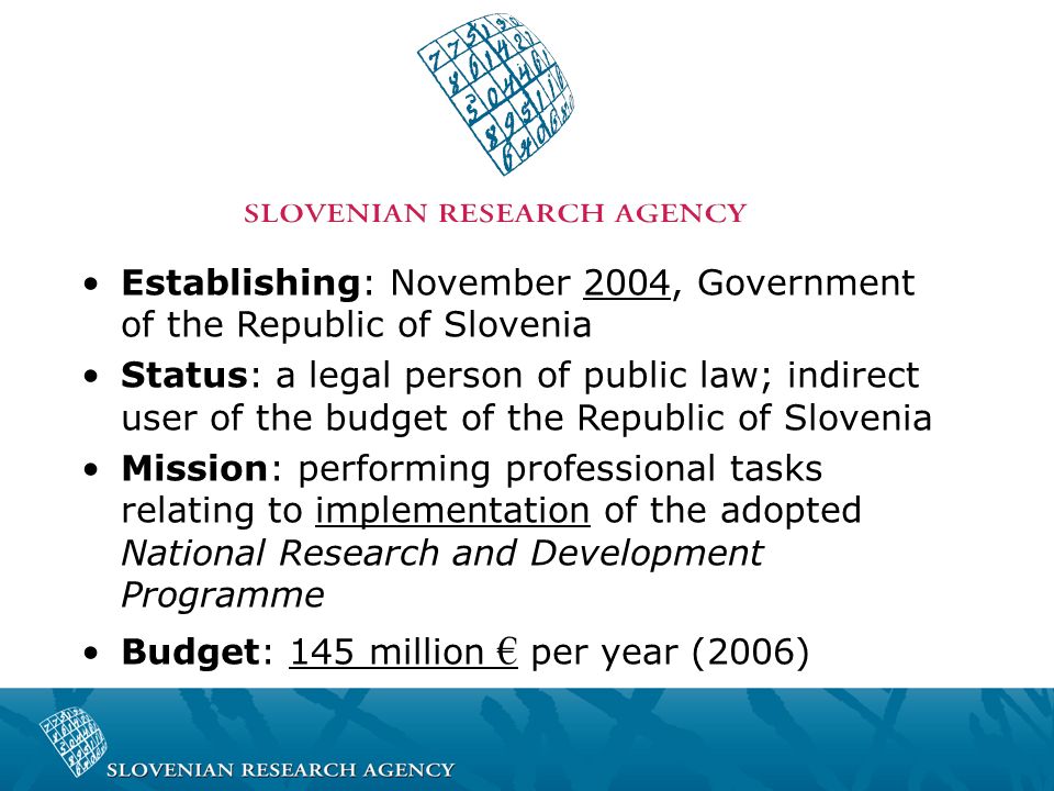 Establishing: November 2004, Government of the Republic of Slovenia Status: a legal person of public law; indirect user of the budget of the Republic of Slovenia Mission: performing professional tasks relating to implementation of the adopted National Research and Development Programme Budget: 145 million € per year (2006)