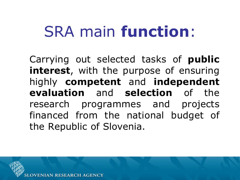 SRA main function: Carrying out selected tasks of public interest, with the purpose of ensuring highly competent and independent evaluation and selection of the research programmes and projects financed from the national budget of the Republic of Slovenia.