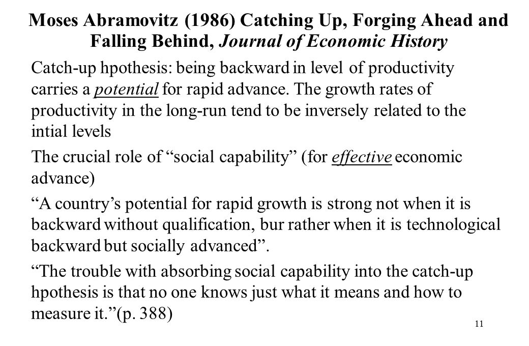 11 Moses Abramovitz (1986) Catching Up, Forging Ahead and Falling Behind, Journal of Economic History Catch-up hpothesis: being backward in level of productivity carries a potential for rapid advance.