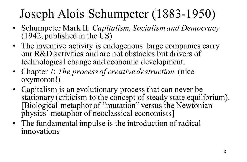 8 Joseph Alois Schumpeter ( ) Schumpeter Mark II: Capitalism, Socialism and Democracy (1942, published in the US) The inventive activity is endogenous: large companies carry our R&D activities and are not obstacles but drivers of technological change and economic development.