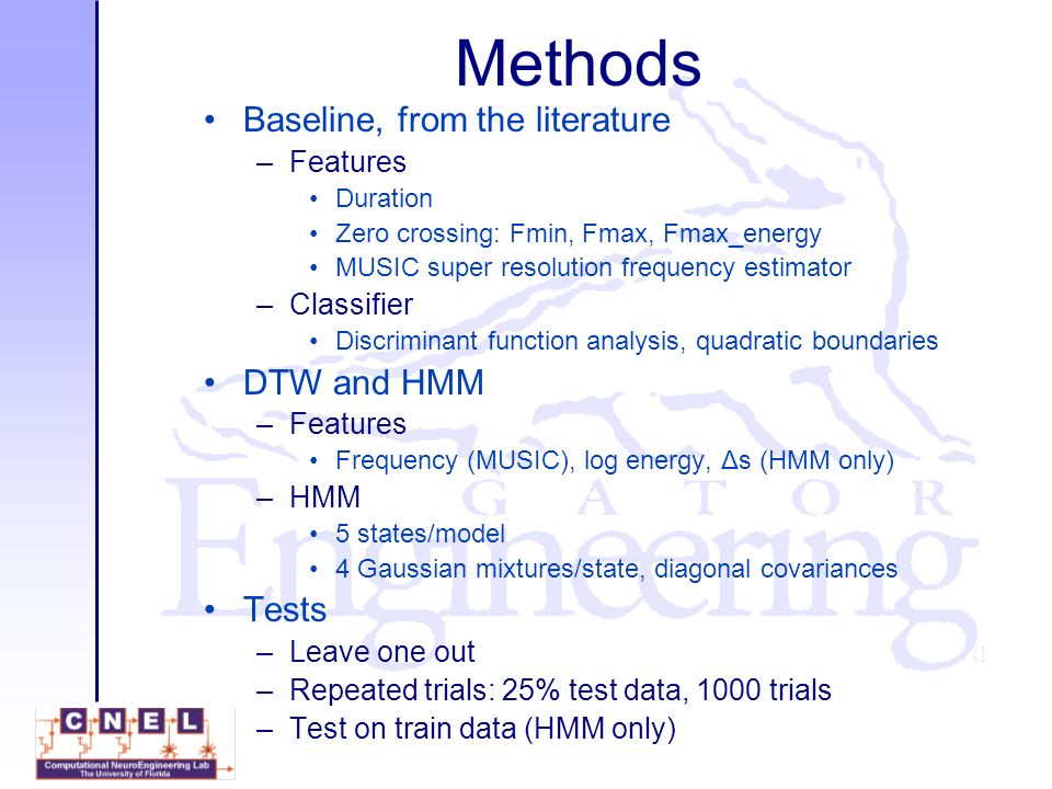 Methods Baseline, from the literature –Features Duration Zero crossing: Fmin, Fmax, Fmax_energy MUSIC super resolution frequency estimator –Classifier Discriminant function analysis, quadratic boundaries DTW and HMM –Features Frequency (MUSIC), log energy, Δs (HMM only) –HMM 5 states/model 4 Gaussian mixtures/state, diagonal covariances Tests –Leave one out –Repeated trials: 25% test data, 1000 trials –Test on train data (HMM only)
