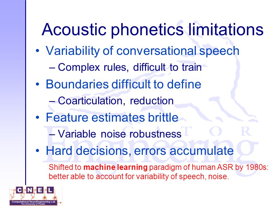 Acoustic phonetics limitations Variability of conversational speech –Complex rules, difficult to train Boundaries difficult to define –Coarticulation, reduction Feature estimates brittle –Variable noise robustness Hard decisions, errors accumulate Shifted to machine learning paradigm of human ASR by 1980s: better able to account for variability of speech, noise.