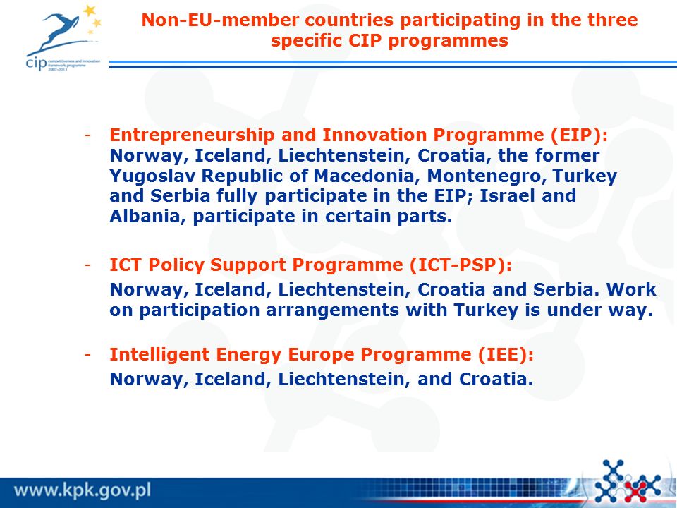 Non-EU-member countries participating in the three specific CIP programmes -Entrepreneurship and Innovation Programme (EIP): Norway, Iceland, Liechtenstein, Croatia, the former Yugoslav Republic of Macedonia, Montenegro, Turkey and Serbia fully participate in the EIP; Israel and Albania, participate in certain parts.