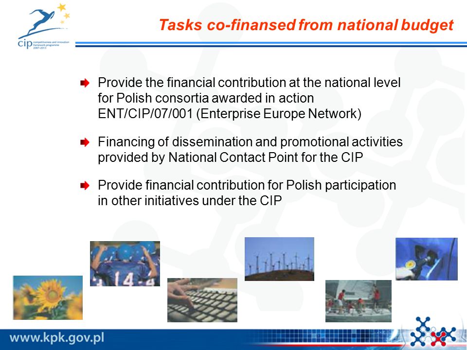 Tasks co-finansed from national budget Provide the financial contribution at the national level for Polish consortia awarded in action ENT/CIP/07/001 (Enterprise Europe Network) Financing of dissemination and promotional activities provided by National Contact Point for the CIP Provide financial contribution for Polish participation in other initiatives under the CIP