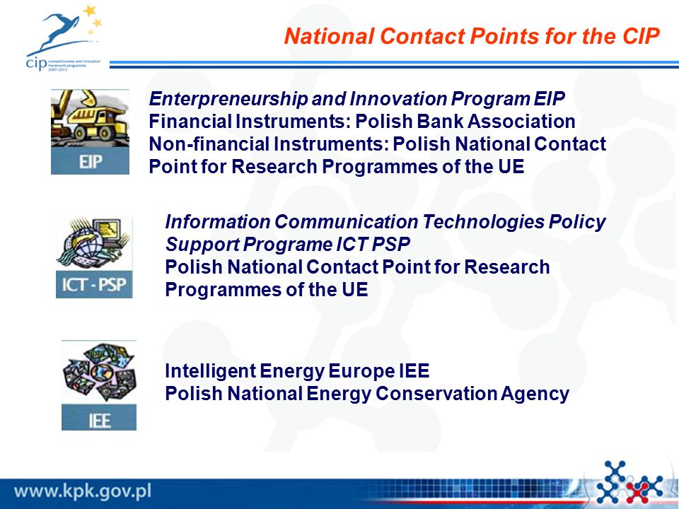 Enterpreneurship and Innovation Program EIP Financial Instruments: Polish Bank Association Non-financial Instruments: Polish National Contact Point for Research Programmes of the UE Information Communication Technologies Policy Support Programe ICT PSP Polish National Contact Point for Research Programmes of the UE Intelligent Energy Europe IEE Polish National Energy Conservation Agency National Contact Points for the CIP