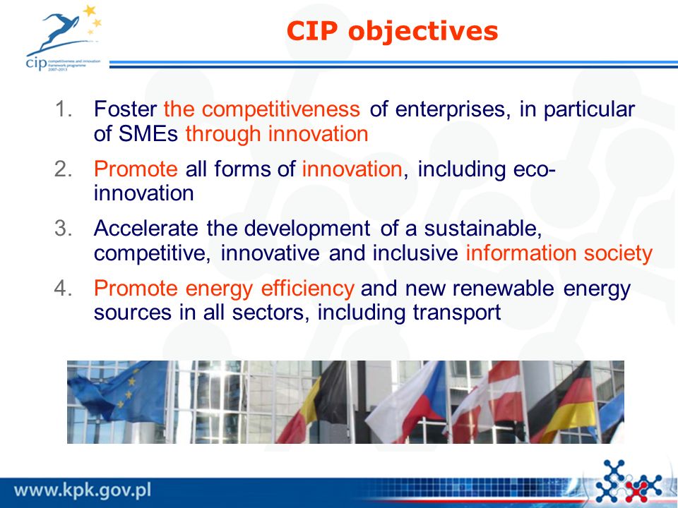 CIP objectives 1.Foster the competitiveness of enterprises, in particular of SMEs through innovation 2.Promote all forms of innovation, including eco- innovation 3.Accelerate the development of a sustainable, competitive, innovative and inclusive information society 4.Promote energy efficiency and new renewable energy sources in all sectors, including transport