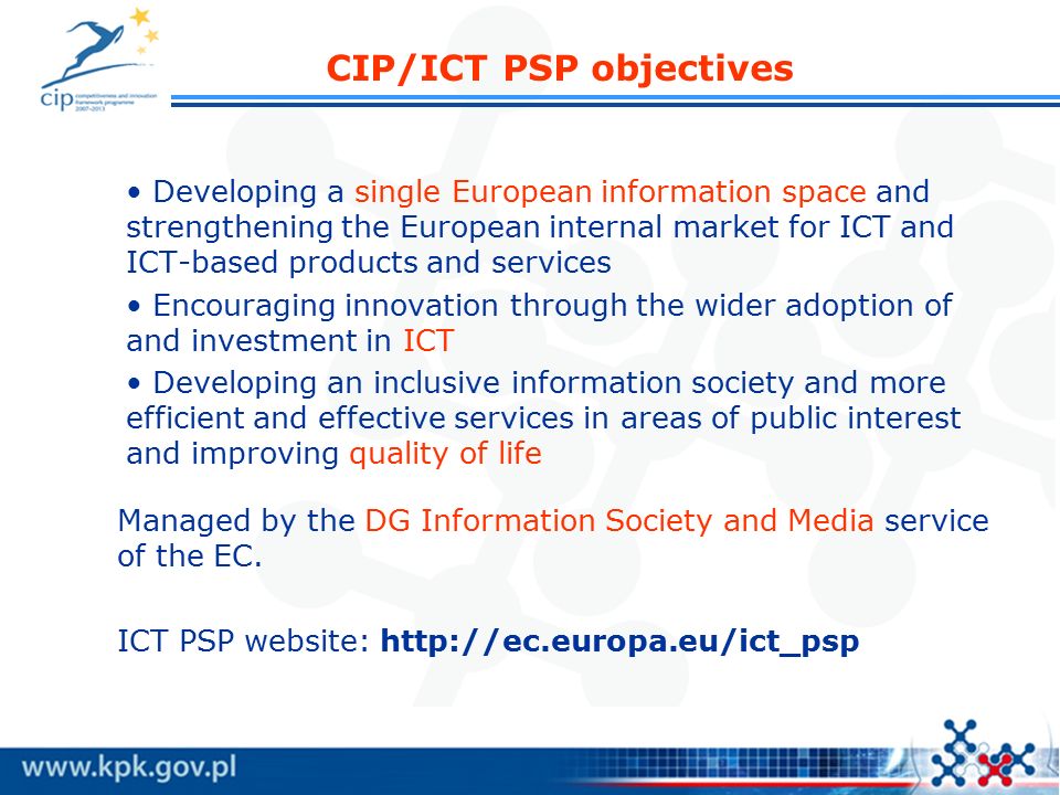 CIP/ICT PSP objectives Developing a single European information space and strengthening the European internal market for ICT and ICT-based products and services Encouraging innovation through the wider adoption of and investment in ICT Developing an inclusive information society and more efficient and effective services in areas of public interest and improving quality of life Managed by the DG Information Society and Media service of the EC.