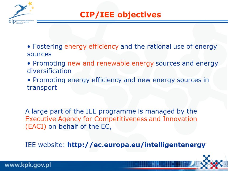CIP/IEE objectives Fostering energy efficiency and the rational use of energy sources Promoting new and renewable energy sources and energy diversification Promoting energy efficiency and new energy sources in transport A large part of the IEE programme is managed by the Executive Agency for Competitiveness and Innovation (EACI) on behalf of the EC, IEE website: