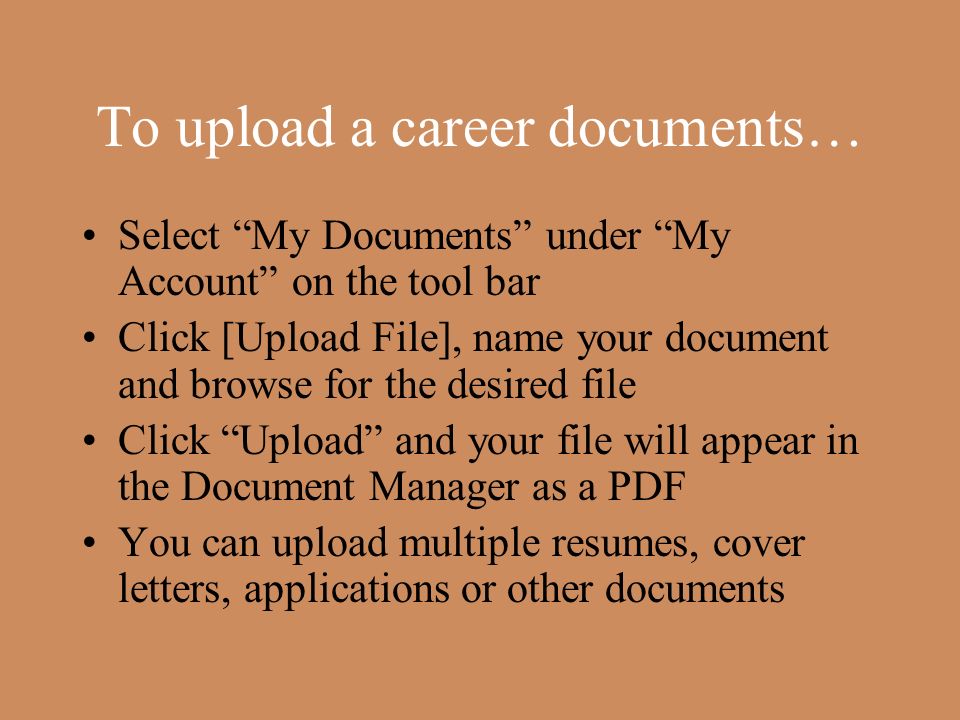 To upload a career documents… Select My Documents under My Account on the tool bar Click [Upload File], name your document and browse for the desired file Click Upload and your file will appear in the Document Manager as a PDF You can upload multiple resumes, cover letters, applications or other documents
