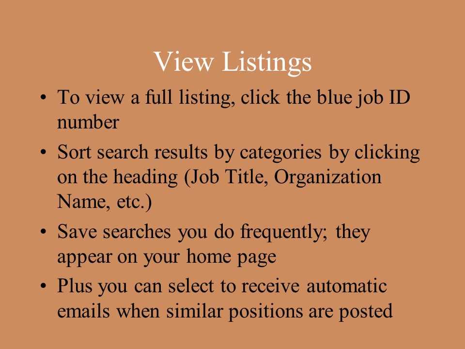 View Listings To view a full listing, click the blue job ID number Sort search results by categories by clicking on the heading (Job Title, Organization Name, etc.) Save searches you do frequently; they appear on your home page Plus you can select to receive automatic  s when similar positions are posted
