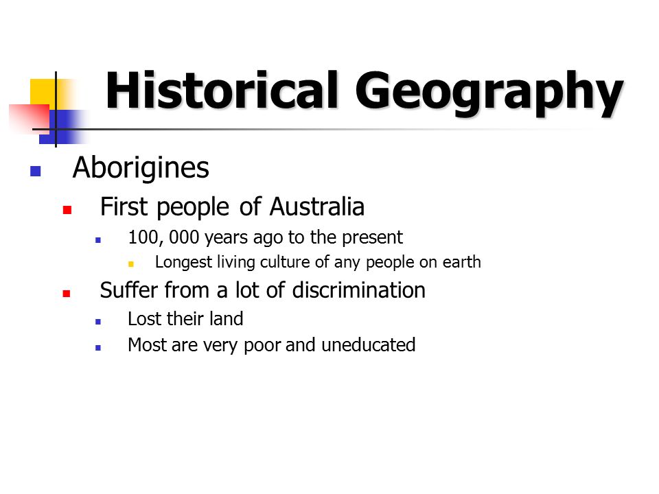 Historical Geography Aborigines First people of Australia 100, 000 years ago to the present Longest living culture of any people on earth Suffer from a lot of discrimination Lost their land Most are very poor and uneducated