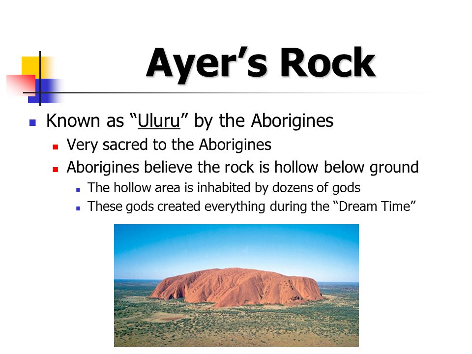 Ayer’s Rock Known as Uluru by the Aborigines Very sacred to the Aborigines Aborigines believe the rock is hollow below ground The hollow area is inhabited by dozens of gods These gods created everything during the Dream Time