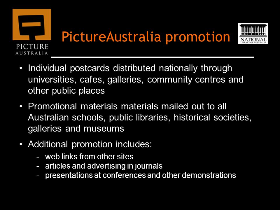PictureAustralia promotion Individual postcards distributed nationally through universities, cafes, galleries, community centres and other public places Promotional materials materials mailed out to all Australian schools, public libraries, historical societies, galleries and museums Additional promotion includes: -web links from other sites -articles and advertising in journals -presentations at conferences and other demonstrations