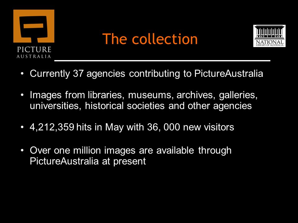 The collection Currently 37 agencies contributing to PictureAustralia Images from libraries, museums, archives, galleries, universities, historical societies and other agencies 4,212,359 hits in May with 36, 000 new visitors Over one million images are available through PictureAustralia at present