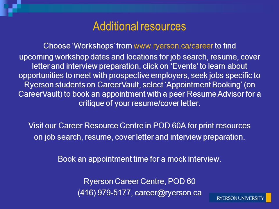 Additional resources Choose ‘Workshops’ from   to find upcoming workshop dates and locations for job search, resume, cover letter and interview preparation, click on ‘Events’ to learn about opportunities to meet with prospective employers, seek jobs specific to Ryerson students on CareerVault, select ‘Appointment Booking’ (on CareerVault) to book an appointment with a peer Resume Advisor for a critique of your resume/cover letter.