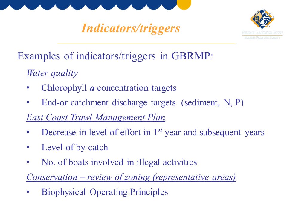 Indicators/triggers Examples of indicators/triggers in GBRMP: Water quality Chlorophyll a concentration targets End-or catchment discharge targets (sediment, N, P) East Coast Trawl Management Plan Decrease in level of effort in 1 st year and subsequent years Level of by-catch No.
