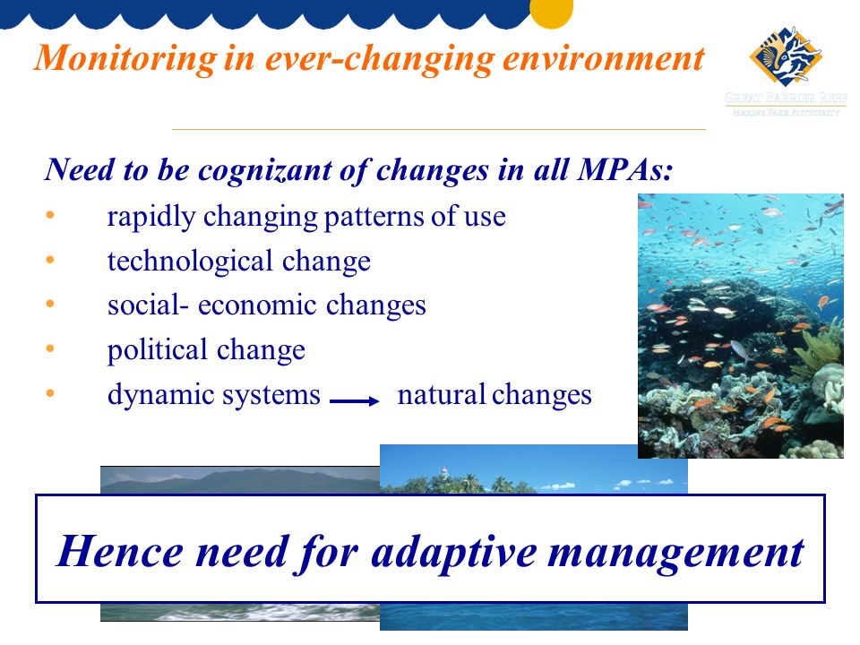 Need to be cognizant of changes in all MPAs: rapidly changing patterns of use technological change social- economic changes political change dynamic systems natural changes Monitoring in ever-changing environment Hence need for adaptive management