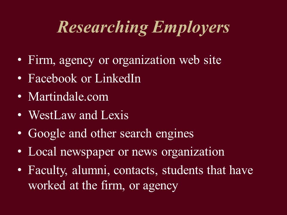 Researching Employers Firm, agency or organization web site Facebook or LinkedIn Martindale.com WestLaw and Lexis Google and other search engines Local newspaper or news organization Faculty, alumni, contacts, students that have worked at the firm, or agency