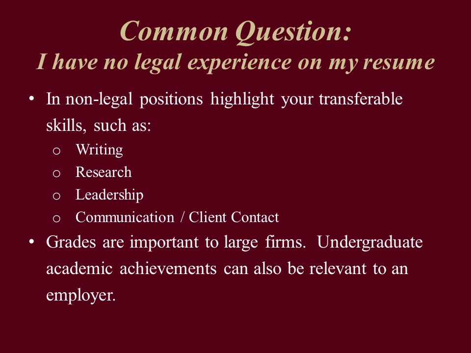 Common Question: I have no legal experience on my resume In non-legal positions highlight your transferable skills, such as: o Writing o Research o Leadership o Communication / Client Contact Grades are important to large firms.