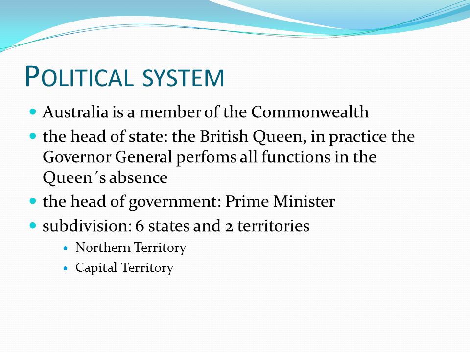 P OLITICAL SYSTEM Australia is a member of the Commonwealth the head of state: the British Queen, in practice the Governor General perfoms all functions in the Queen´s absence the head of government: Prime Minister subdivision: 6 states and 2 territories Northern Territory Capital Territory