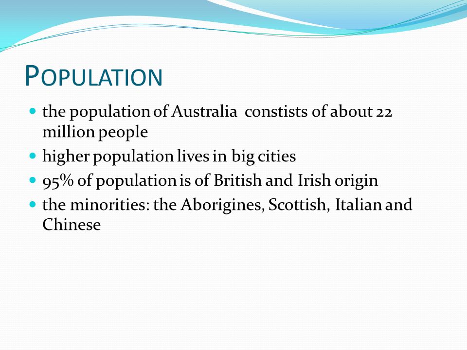 P OPULATION the population of Australia constists of about 22 million people higher population lives in big cities 95% of population is of British and Irish origin the minorities: the Aborigines, Scottish, Italian and Chinese