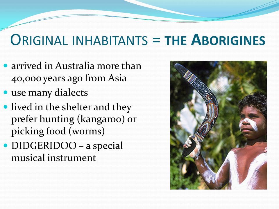 O RIGINAL INHABITANTS = THE A BORIGINES arrived in Australia more than 40,000 years ago from Asia use many dialects lived in the shelter and they prefer hunting (kangaroo) or picking food (worms) DIDGERIDOO – a special musical instrument