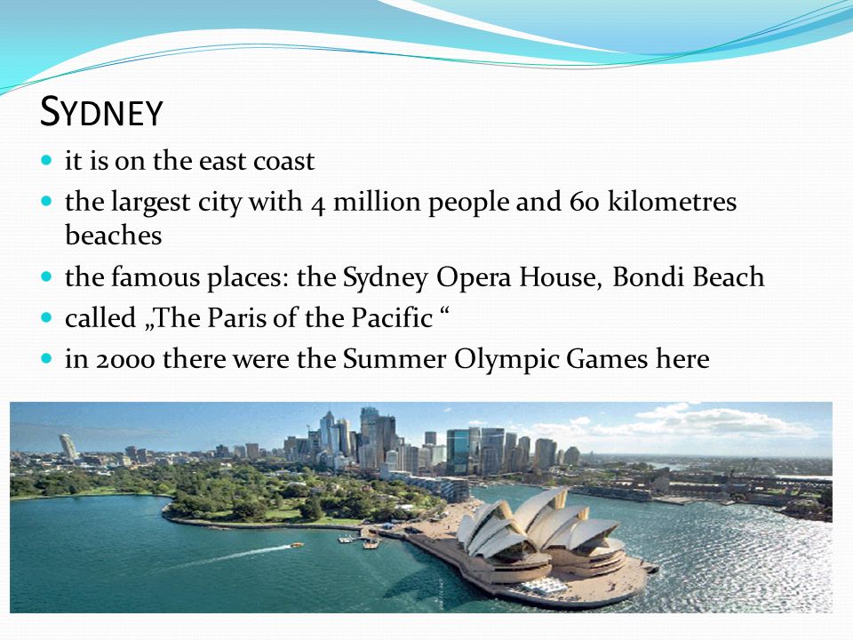S YDNEY it is on the east coast the largest city with 4 million people and 60 kilometres beaches the famous places: the Sydney Opera House, Bondi Beach called „The Paris of the Pacific in 2000 there were the Summer Olympic Games here