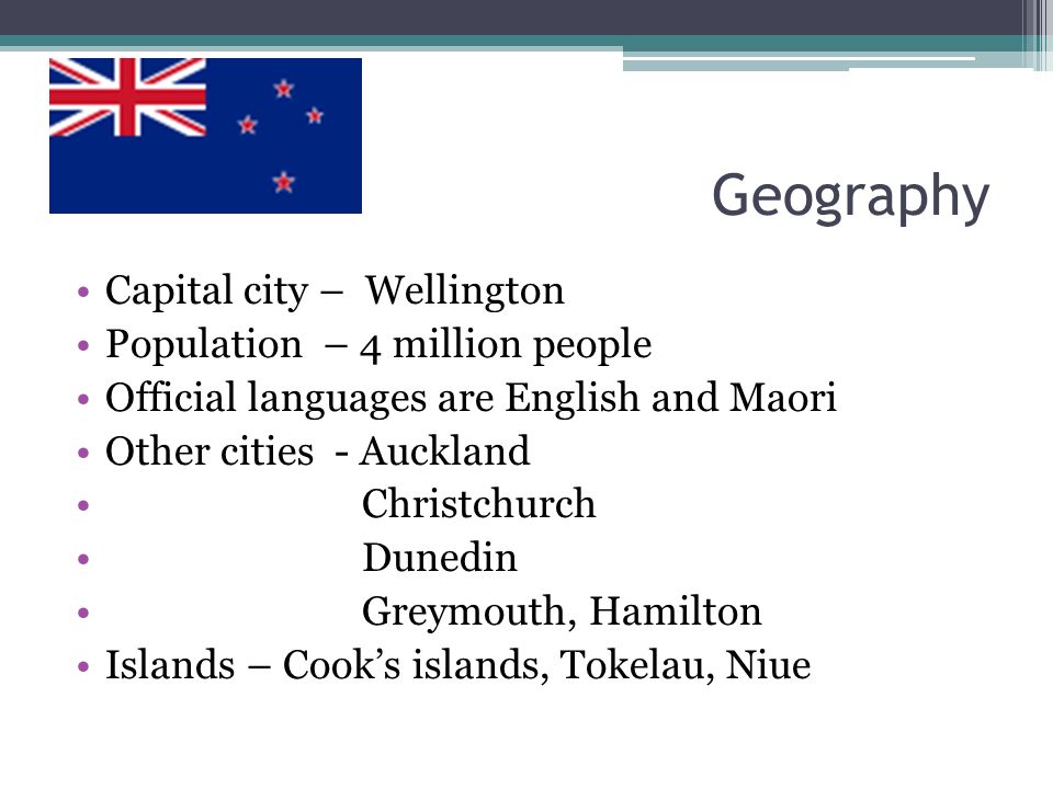 Geography Capital city – Wellington Population – 4 million people Official languages are English and Maori Other cities - Auckland Christchurch Dunedin Greymouth, Hamilton Islands – Cook’s islands, Tokelau, Niue