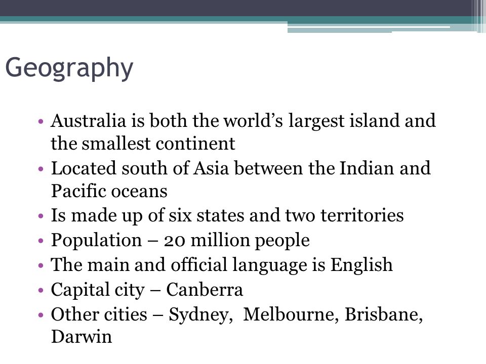 Geography Australia is both the world’s largest island and the smallest continent Located south of Asia between the Indian and Pacific oceans Is made up of six states and two territories Population – 20 million people The main and official language is English Capital city – Canberra Other cities – Sydney, Melbourne, Brisbane, Darwin