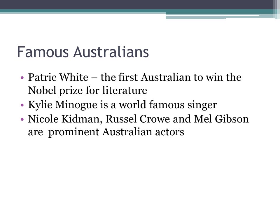 Famous Australians Patric White – the first Australian to win the Nobel prize for literature Kylie Minogue is a world famous singer Nicole Kidman, Russel Crowe and Mel Gibson are prominent Australian actors