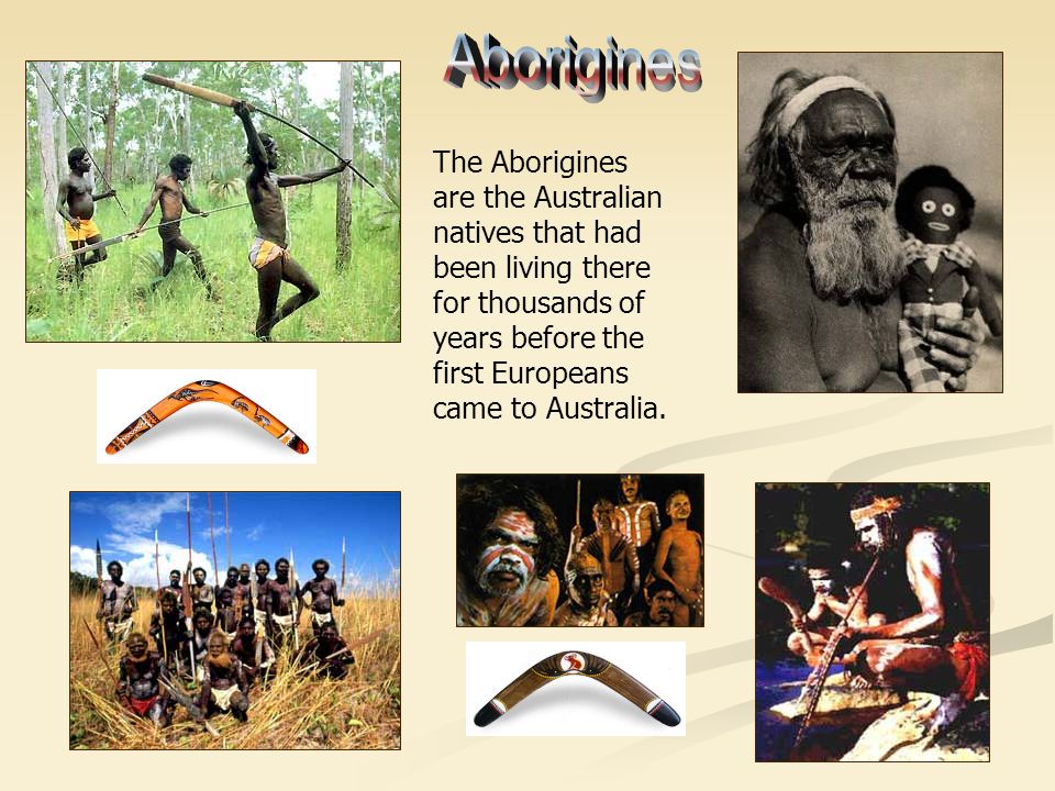 The Aborigines are the Australian natives that had been living there for thousands of years before the first Europeans came to Australia.