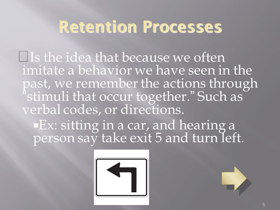 6 Retention Processes  Is the idea that because we often imitate a behavior we have seen in the past, we remember the actions through stimuli that occur together. Such as verbal codes, or directions.
