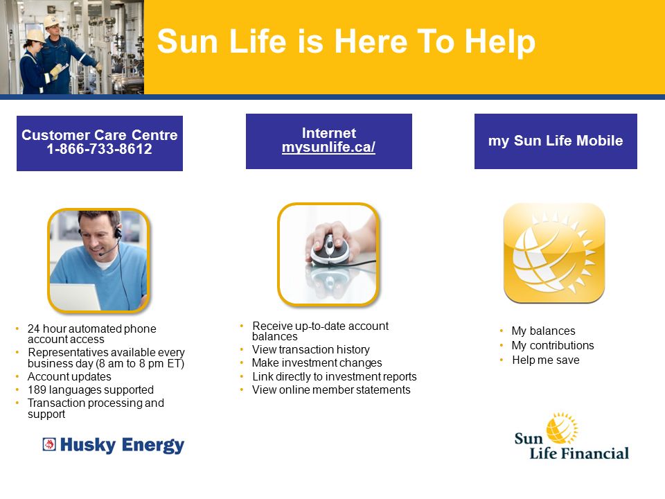 Sun Life is Here To Help Receive up-to-date account balances View transaction history Make investment changes Link directly to investment reports View online member statements Internet mysunlife.ca/ my Sun Life Mobile My balances My contributions Help me save 24 hour automated phone account access Representatives available every business day (8 am to 8 pm ET) Account updates 189 languages supported Transaction processing and support Customer Care Centre