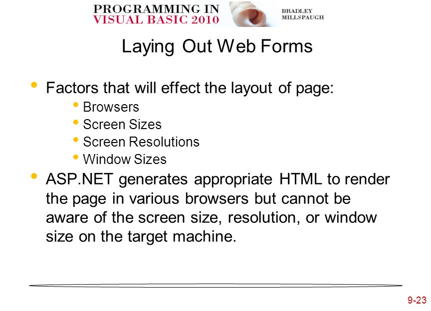9-23 Laying Out Web Forms Factors that will effect the layout of page: Browsers Screen Sizes Screen Resolutions Window Sizes ASP.NET generates appropriate HTML to render the page in various browsers but cannot be aware of the screen size, resolution, or window size on the target machine.