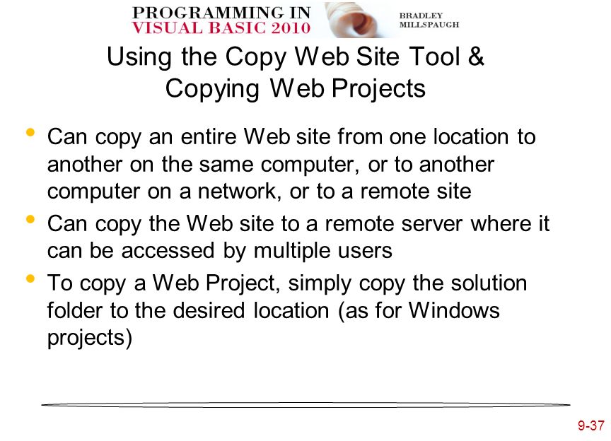 9-37 Using the Copy Web Site Tool & Copying Web Projects Can copy an entire Web site from one location to another on the same computer, or to another computer on a network, or to a remote site Can copy the Web site to a remote server where it can be accessed by multiple users To copy a Web Project, simply copy the solution folder to the desired location (as for Windows projects)