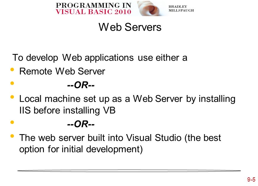 9-5 Web Servers To develop Web applications use either a Remote Web Server --OR-- Local machine set up as a Web Server by installing IIS before installing VB --OR-- The web server built into Visual Studio (the best option for initial development)